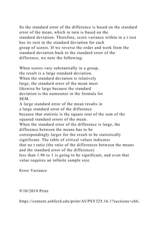 So the standard error of the difference is based on the standard
error of the mean, which in turn is based on the
standard deviation. Therefore, score variance within in a t test
has its root in the standard deviation for each
group of scores. If we reverse the order and work from the
standard deviation back to the standard error of the
difference, we note the following:
When scores vary substantially in a group,
the result is a large standard deviation.
When the standard deviation is relatively
large, the standard error of the mean must
likewise be large because the standard
deviation is the numerator in the formula for
SEM.
A large standard error of the mean results in
a large standard error of the difference
because that statistic is the square root of the sum of the
squared standard errors of the mean.
When the standard error of the difference is large, the
difference between the means has to be
correspondingly larger for the result to be statistically
significant. The table of critical values indicates
that no t ratio (the ratio of the differences between the means
and the standard error of the difference)
less than 1.96 to 1 is going to be significant, and even that
value requires an infinite sample size.
Error Variance
9/10/2019 Print
https://content.ashford.edu/print/AUPSY325.16.1?sections=ch6,
 