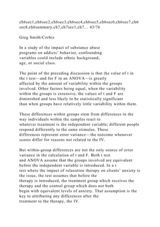 ch6sec1,ch6sec2,ch6sec3,ch6sec4,ch6sec5,ch6sec6,ch6sec7,ch6
sec8,ch6summary,ch7,ch7sec1,ch7… 43/76
Greg Smith/Corbis
In a study of the impact of substance abuse
programs on addicts’ behavior, confounding
variables could include ethnic background,
age, or social class.
The point of the preceding discussion is that the value of t in
the t test—and for F in an ANOVA—is greatly
affected by the amount of variability within the groups
involved. Other factors being equal, when the variability
within the groups is extensive, the values of t and F are
diminished and less likely to be statistically significant
than when groups have relatively little variability within them.
These differences within groups stem from differences in the
way individuals within the samples react to
whatever treatment is the independent variable; different people
respond differently to the same stimulus. These
differences represent error variance—the outcome whenever
scores differ for reasons not related to the IV.
But within-group differences are not the only source of error
variance in the calculation of t and F. Both t test
and ANOVA assume that the groups involved are equivalent
before the independent variable is introduced. In a t
test where the impact of relaxation therapy on clients’ anxiety is
the issue, the test assumes that before the
therapy is introduced, the treatment group which receives the
therapy and the control group which does not both
begin with equivalent levels of anxiety. That assumption is the
key to attributing any differences after the
treatment to the therapy, the IV.
 