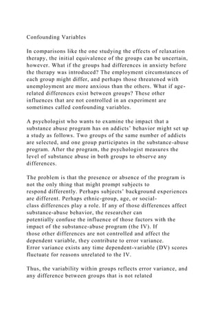 Confounding Variables
In comparisons like the one studying the effects of relaxation
therapy, the initial equivalence of the groups can be uncertain,
however. What if the groups had differences in anxiety before
the therapy was introduced? The employment circumstances of
each group might differ, and perhaps those threatened with
unemployment are more anxious than the others. What if age-
related differences exist between groups? These other
influences that are not controlled in an experiment are
sometimes called confounding variables.
A psychologist who wants to examine the impact that a
substance abuse program has on addicts’ behavior might set up
a study as follows. Two groups of the same number of addicts
are selected, and one group participates in the substance-abuse
program. After the program, the psychologist measures the
level of substance abuse in both groups to observe any
differences.
The problem is that the presence or absence of the program is
not the only thing that might prompt subjects to
respond differently. Perhaps subjects’ background experiences
are different. Perhaps ethnic-group, age, or social-
class differences play a role. If any of those differences affect
substance-abuse behavior, the researcher can
potentially confuse the influence of those factors with the
impact of the substance-abuse program (the IV). If
those other differences are not controlled and affect the
dependent variable, they contribute to error variance.
Error variance exists any time dependent-variable (DV) scores
fluctuate for reasons unrelated to the IV.
Thus, the variability within groups reflects error variance, and
any difference between groups that is not related
 
