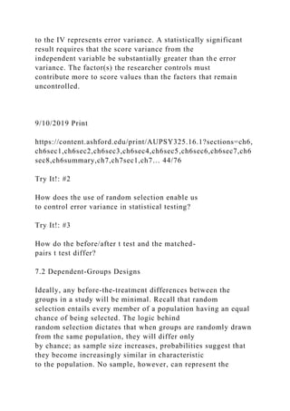 to the IV represents error variance. A statistically significant
result requires that the score variance from the
independent variable be substantially greater than the error
variance. The factor(s) the researcher controls must
contribute more to score values than the factors that remain
uncontrolled.
9/10/2019 Print
https://content.ashford.edu/print/AUPSY325.16.1?sections=ch6,
ch6sec1,ch6sec2,ch6sec3,ch6sec4,ch6sec5,ch6sec6,ch6sec7,ch6
sec8,ch6summary,ch7,ch7sec1,ch7… 44/76
Try It!: #2
How does the use of random selection enable us
to control error variance in statistical testing?
Try It!: #3
How do the before/after t test and the matched-
pairs t test differ?
7.2 Dependent-Groups Designs
Ideally, any before-the-treatment differences between the
groups in a study will be minimal. Recall that random
selection entails every member of a population having an equal
chance of being selected. The logic behind
random selection dictates that when groups are randomly drawn
from the same population, they will differ only
by chance; as sample size increases, probabilities suggest that
they become increasingly similar in characteristic
to the population. No sample, however, can represent the
 