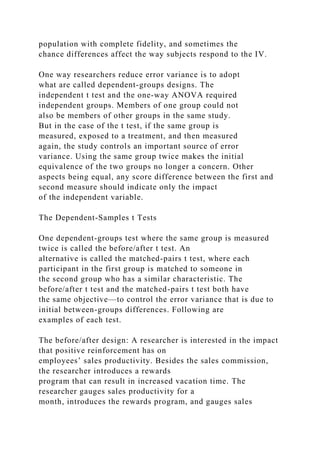 population with complete fidelity, and sometimes the
chance differences affect the way subjects respond to the IV.
One way researchers reduce error variance is to adopt
what are called dependent-groups designs. The
independent t test and the one-way ANOVA required
independent groups. Members of one group could not
also be members of other groups in the same study.
But in the case of the t test, if the same group is
measured, exposed to a treatment, and then measured
again, the study controls an important source of error
variance. Using the same group twice makes the initial
equivalence of the two groups no longer a concern. Other
aspects being equal, any score difference between the first and
second measure should indicate only the impact
of the independent variable.
The Dependent-Samples t Tests
One dependent-groups test where the same group is measured
twice is called the before/after t test. An
alternative is called the matched-pairs t test, where each
participant in the first group is matched to someone in
the second group who has a similar characteristic. The
before/after t test and the matched-pairs t test both have
the same objective—to control the error variance that is due to
initial between-groups differences. Following are
examples of each test.
The before/after design: A researcher is interested in the impact
that positive reinforcement has on
employees’ sales productivity. Besides the sales commission,
the researcher introduces a rewards
program that can result in increased vacation time. The
researcher gauges sales productivity for a
month, introduces the rewards program, and gauges sales
 