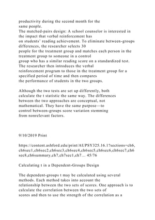 productivity during the second month for the
same people.
The matched-pairs design: A school counselor is interested in
the impact that verbal reinforcement has
on students’ reading achievement. To eliminate between-groups
differences, the researcher selects 30
people for the treatment group and matches each person in the
treatment group to someone in a control
group who has a similar reading score on a standardized test.
The researcher then introduces the verbal
reinforcement program to those in the treatment group for a
specified period of time and then compares
the performance of students in the two groups.
Although the two tests are set up differently, both
calculate the t statistic the same way. The differences
between the two approaches are conceptual, not
mathematical. They have the same purpose—to
control between-groups score variation stemming
from nonrelevant factors.
9/10/2019 Print
https://content.ashford.edu/print/AUPSY325.16.1?sections=ch6,
ch6sec1,ch6sec2,ch6sec3,ch6sec4,ch6sec5,ch6sec6,ch6sec7,ch6
sec8,ch6summary,ch7,ch7sec1,ch7… 45/76
Calculating t in a Dependent-Groups Design
The dependent-groups t may be calculated using several
methods. Each method takes into account the
relationship between the two sets of scores. One approach is to
calculate the correlation between the two sets of
scores and then to use the strength of the correlation as a
 