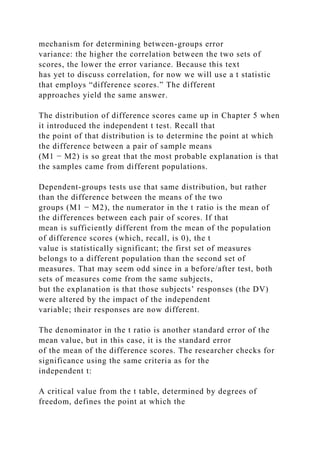 mechanism for determining between-groups error
variance: the higher the correlation between the two sets of
scores, the lower the error variance. Because this text
has yet to discuss correlation, for now we will use a t statistic
that employs “difference scores.” The different
approaches yield the same answer.
The distribution of difference scores came up in Chapter 5 when
it introduced the independent t test. Recall that
the point of that distribution is to determine the point at which
the difference between a pair of sample means
(M1 − M2) is so great that the most probable explanation is that
the samples came from different populations.
Dependent-groups tests use that same distribution, but rather
than the difference between the means of the two
groups (M1 − M2), the numerator in the t ratio is the mean of
the differences between each pair of scores. If that
mean is sufficiently different from the mean of the population
of difference scores (which, recall, is 0), the t
value is statistically significant; the first set of measures
belongs to a different population than the second set of
measures. That may seem odd since in a before/after test, both
sets of measures come from the same subjects,
but the explanation is that those subjects’ responses (the DV)
were altered by the impact of the independent
variable; their responses are now different.
The denominator in the t ratio is another standard error of the
mean value, but in this case, it is the standard error
of the mean of the difference scores. The researcher checks for
significance using the same criteria as for the
independent t:
A critical value from the t table, determined by degrees of
freedom, defines the point at which the
 