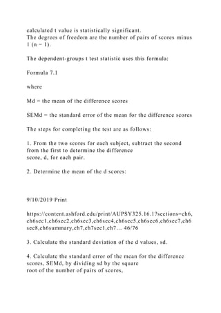 calculated t value is statistically significant.
The degrees of freedom are the number of pairs of scores minus
1 (n − 1).
The dependent-groups t test statistic uses this formula:
Formula 7.1
where
Md = the mean of the difference scores
SEMd = the standard error of the mean for the difference scores
The steps for completing the test are as follows:
1. From the two scores for each subject, subtract the second
from the first to determine the difference
score, d, for each pair.
2. Determine the mean of the d scores:
9/10/2019 Print
https://content.ashford.edu/print/AUPSY325.16.1?sections=ch6,
ch6sec1,ch6sec2,ch6sec3,ch6sec4,ch6sec5,ch6sec6,ch6sec7,ch6
sec8,ch6summary,ch7,ch7sec1,ch7… 46/76
3. Calculate the standard deviation of the d values, sd.
4. Calculate the standard error of the mean for the difference
scores, SEMd, by dividing sd by the square
root of the number of pairs of scores,
 