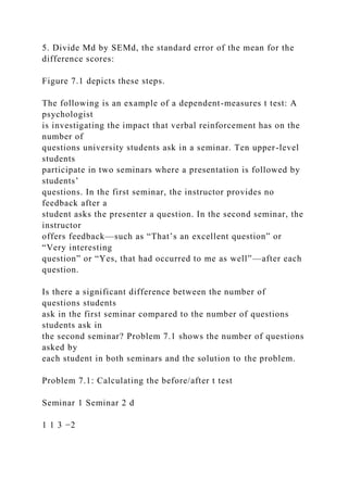5. Divide Md by SEMd, the standard error of the mean for the
difference scores:
Figure 7.1 depicts these steps.
The following is an example of a dependent-measures t test: A
psychologist
is investigating the impact that verbal reinforcement has on the
number of
questions university students ask in a seminar. Ten upper-level
students
participate in two seminars where a presentation is followed by
students’
questions. In the first seminar, the instructor provides no
feedback after a
student asks the presenter a question. In the second seminar, the
instructor
offers feedback—such as “That’s an excellent question” or
“Very interesting
question” or “Yes, that had occurred to me as well”—after each
question.
Is there a significant difference between the number of
questions students
ask in the first seminar compared to the number of questions
students ask in
the second seminar? Problem 7.1 shows the number of questions
asked by
each student in both seminars and the solution to the problem.
Problem 7.1: Calculating the before/after t test
Seminar 1 Seminar 2 d
1 1 3 −2
 