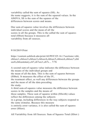 variability called the sum of squares (SS). As
the name suggests, it is the sum of the squared values. In the
ANOVA, SS is the sum of the squares of the
differences between scores and means.
One sum-of-squares value involves the differences between
individual scores and the mean of all the
scores in all the groups. This is the called the sum of squares
total (SStot) because it measures all
variability from all sources.
9/10/2019 Print
https://content.ashford.edu/print/AUPSY325.16.1?sections=ch6,
ch6sec1,ch6sec2,ch6sec3,ch6sec4,ch6sec5,ch6sec6,ch6sec7,ch6
sec8,ch6summary,ch7,ch7sec1,ch7s… 7/76
A second sum-of-squares value indicates the difference between
the means of the individual groups and
the mean of all the data. This is the sum of squares between
(SSbet). It measures the effect of the IV,
the treatment effect, as well any differences between the groups
and the mean of all the data preceding
the study.
A third sum-of-squares value measures the difference between
scores in the samples and the means of
those samples. These sum of squares within (SSwith) values
reflect the differences among the subjects
in a group, including differences in the way subjects respond to
the same stimulus. Because this measure
is entirely error variance, it is also called the sum of squares
error (SSerr).
All Variability from All Sources: Sum of Squares Total (SStot )
 