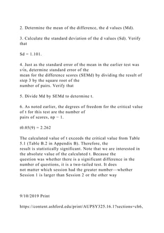 2. Determine the mean of the difference, the d values (Md).
3. Calculate the standard deviation of the d values (Sd). Verify
that
Sd = 1.101.
4. Just as the standard error of the mean in the earlier test was
s√n, determine standard error of the
mean for the difference scores (SEMd) by dividing the result of
step 3 by the square root of the
number of pairs. Verify that
5. Divide Md by SEMd to determine t.
6. As noted earlier, the degrees of freedom for the critical value
of t for this test are the number of
pairs of scores, np − 1.
t0.05(9) = 2.262
The calculated value of t exceeds the critical value from Table
5.1 (Table B.2 in Appendix B). Therefore, the
result is statistically significant. Note that we are interested in
the absolute value of the calculated t. Because the
question was whether there is a significant difference in the
number of questions, it is a two-tailed test. It does
not matter which session had the greater number—whether
Session 1 is larger than Session 2 or the other way
9/10/2019 Print
https://content.ashford.edu/print/AUPSY325.16.1?sections=ch6,
 