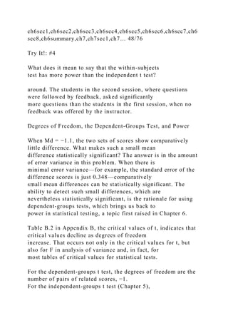 ch6sec1,ch6sec2,ch6sec3,ch6sec4,ch6sec5,ch6sec6,ch6sec7,ch6
sec8,ch6summary,ch7,ch7sec1,ch7… 48/76
Try It!: #4
What does it mean to say that the within-subjects
test has more power than the independent t test?
around. The students in the second session, where questions
were followed by feedback, asked significantly
more questions than the students in the first session, when no
feedback was offered by the instructor.
Degrees of Freedom, the Dependent-Groups Test, and Power
When Md = −1.1, the two sets of scores show comparatively
little difference. What makes such a small mean
difference statistically significant? The answer is in the amount
of error variance in this problem. When there is
minimal error variance—for example, the standard error of the
difference scores is just 0.348—comparatively
small mean differences can be statistically significant. The
ability to detect such small differences, which are
nevertheless statistically significant, is the rationale for using
dependent-groups tests, which brings us back to
power in statistical testing, a topic first raised in Chapter 6.
Table B.2 in Appendix B, the critical values of t, indicates that
critical values decline as degrees of freedom
increase. That occurs not only in the critical values for t, but
also for F in analysis of variance and, in fact, for
most tables of critical values for statistical tests.
For the dependent-groups t test, the degrees of freedom are the
number of pairs of related scores, −1.
For the independent-groups t test (Chapter 5),
 