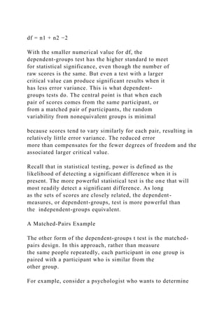 df = n1 + n2 −2
With the smaller numerical value for df, the
dependent-groups test has the higher standard to meet
for statistical significance, even though the number of
raw scores is the same. But even a test with a larger
critical value can produce significant results when it
has less error variance. This is what dependent-
groups tests do. The central point is that when each
pair of scores comes from the same participant, or
from a matched pair of participants, the random
variability from nonequivalent groups is minimal
because scores tend to vary similarly for each pair, resulting in
relatively little error variance. The reduced error
more than compensates for the fewer degrees of freedom and the
associated larger critical value.
Recall that in statistical testing, power is defined as the
likelihood of detecting a significant difference when it is
present. The more powerful statistical test is the one that will
most readily detect a significant difference. As long
as the sets of scores are closely related, the dependent-
measures, or dependent-groups, test is more powerful than
the independent-groups equivalent.
A Matched-Pairs Example
The other form of the dependent-groups t test is the matched-
pairs design. In this approach, rather than measure
the same people repeatedly, each participant in one group is
paired with a participant who is similar from the
other group.
For example, consider a psychologist who wants to determine
 