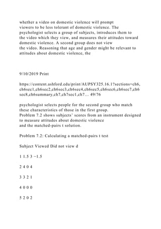 whether a video on domestic violence will prompt
viewers to be less tolerant of domestic violence. The
psychologist selects a group of subjects, introduces them to
the video which they view, and measures their attitudes toward
domestic violence. A second group does not view
the video. Reasoning that age and gender might be relevant to
attitudes about domestic violence, the
9/10/2019 Print
https://content.ashford.edu/print/AUPSY325.16.1?sections=ch6,
ch6sec1,ch6sec2,ch6sec3,ch6sec4,ch6sec5,ch6sec6,ch6sec7,ch6
sec8,ch6summary,ch7,ch7sec1,ch7… 49/76
psychologist selects people for the second group who match
these characteristics of those in the first group.
Problem 7.2 shows subjects’ scores from an instrument designed
to measure attitudes about domestic violence
and the matched-pairs t solution.
Problem 7.2: Calculating a matched-pairs t test
Subject Viewed Did not view d
1 1.5 3 −1.5
2 4 0 4
3 3 2 1
4 0 0 0
5 2 0 2
 