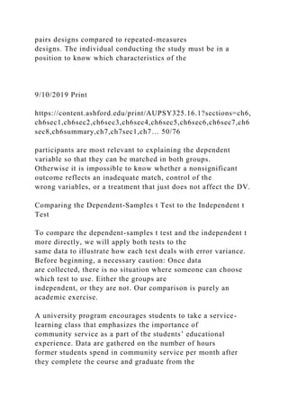 pairs designs compared to repeated-measures
designs. The individual conducting the study must be in a
position to know which characteristics of the
9/10/2019 Print
https://content.ashford.edu/print/AUPSY325.16.1?sections=ch6,
ch6sec1,ch6sec2,ch6sec3,ch6sec4,ch6sec5,ch6sec6,ch6sec7,ch6
sec8,ch6summary,ch7,ch7sec1,ch7… 50/76
participants are most relevant to explaining the dependent
variable so that they can be matched in both groups.
Otherwise it is impossible to know whether a nonsignificant
outcome reflects an inadequate match, control of the
wrong variables, or a treatment that just does not affect the DV.
Comparing the Dependent-Samples t Test to the Independent t
Test
To compare the dependent-samples t test and the independent t
more directly, we will apply both tests to the
same data to illustrate how each test deals with error variance.
Before beginning, a necessary caution: Once data
are collected, there is no situation where someone can choose
which test to use. Either the groups are
independent, or they are not. Our comparison is purely an
academic exercise.
A university program encourages students to take a service-
learning class that emphasizes the importance of
community service as a part of the students’ educational
experience. Data are gathered on the number of hours
former students spend in community service per month after
they complete the course and graduate from the
 