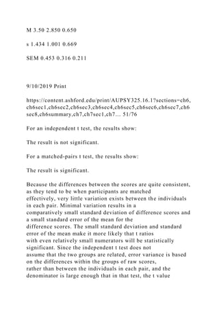 M 3.50 2.850 0.650
s 1.434 1.001 0.669
SEM 0.453 0.316 0.211
9/10/2019 Print
https://content.ashford.edu/print/AUPSY325.16.1?sections=ch6,
ch6sec1,ch6sec2,ch6sec3,ch6sec4,ch6sec5,ch6sec6,ch6sec7,ch6
sec8,ch6summary,ch7,ch7sec1,ch7… 51/76
For an independent t test, the results show:
The result is not significant.
For a matched-pairs t test, the results show:
The result is significant.
Because the differences between the scores are quite consistent,
as they tend to be when participants are matched
effectively, very little variation exists between the individuals
in each pair. Minimal variation results in a
comparatively small standard deviation of difference scores and
a small standard error of the mean for the
difference scores. The small standard deviation and standard
error of the mean make it more likely that t ratios
with even relatively small numerators will be statistically
significant. Since the independent t test does not
assume that the two groups are related, error variance is based
on the differences within the groups of raw scores,
rather than between the individuals in each pair, and the
denominator is large enough that in that test, the t value
 