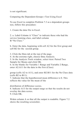 is not significant.
Computing the Dependent-Groups t Test Using Excel
To use Excel to complete Problem 7.3 as a dependent-groups
test, follow this procedure:
1. Create the data file in Excel.
2. a. Label Column A “Class” to indicate those who had the
service learning class, and label column
B “No Class.”
b. Enter the data, beginning with cell A2 for the first group and
cell B2 for the second group.
3. Click the Data tab at the top of the page.
4. At the extreme right, choose Data Analysis.
5. In the Analysis Tools window, select ttest: Paired Two
Sample for Means and click OK.
6. In the blanks for Variable 1 Range and Variable 2 Range,
enter A2:A11 for the data in the first (Class)
group (cells A2 to A11), and enter B2:B11 for the No Class data
(cells B2 to B11).
7. Indicate that the hypothesized mean difference is 0. This
reflects the value for the mean of the
distribution of difference scores.
8. Indicate A13 for the output range so that the results do not
overlay the data scores.
9. Click OK.
Widen column A so that all the output is readable. Figure 7.2
shows the resulting screenshot.
 