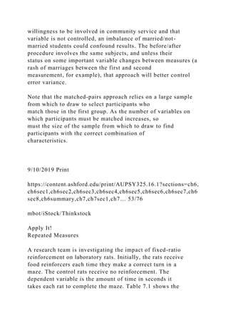 willingness to be involved in community service and that
variable is not controlled, an imbalance of married/not-
married students could confound results. The before/after
procedure involves the same subjects, and unless their
status on some important variable changes between measures (a
rash of marriages between the first and second
measurement, for example), that approach will better control
error variance.
Note that the matched-pairs approach relies on a large sample
from which to draw to select participants who
match those in the first group. As the number of variables on
which participants must be matched increases, so
must the size of the sample from which to draw to find
participants with the correct combination of
characteristics.
9/10/2019 Print
https://content.ashford.edu/print/AUPSY325.16.1?sections=ch6,
ch6sec1,ch6sec2,ch6sec3,ch6sec4,ch6sec5,ch6sec6,ch6sec7,ch6
sec8,ch6summary,ch7,ch7sec1,ch7… 53/76
mbot/iStock/Thinkstock
Apply It!
Repeated Measures
A research team is investigating the impact of fixed-ratio
reinforcement on laboratory rats. Initially, the rats receive
food reinforcers each time they make a correct turn in a
maze. The control rats receive no reinforcement. The
dependent variable is the amount of time in seconds it
takes each rat to complete the maze. Table 7.1 shows the
 