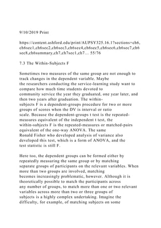 9/10/2019 Print
https://content.ashford.edu/print/AUPSY325.16.1?sections=ch6,
ch6sec1,ch6sec2,ch6sec3,ch6sec4,ch6sec5,ch6sec6,ch6sec7,ch6
sec8,ch6summary,ch7,ch7sec1,ch7… 55/76
7.3 The Within-Subjects F
Sometimes two measures of the same group are not enough to
track changes in the dependent variable. Maybe
the researchers conducting the service-learning study want to
compare how much time students devoted to
community service the year they graduated, one year later, and
then two years after graduation. The within-
subjects F is a dependent-groups procedure for two or more
groups of scores when the DV is interval or ratio
scale. Because the dependent-groups t test is the repeated-
measures equivalent of the independent t test, the
within-subjects F is the repeated-measures or matched-pairs
equivalent of the one-way ANOVA. The same
Ronald Fisher who developed analysis of variance also
developed this test, which is a form of ANOVA, and the
test statistic is still F.
Here too, the dependent groups can be formed either by
repeatedly measuring the same group or by matching
separate groups of participants on the relevant variables. When
more than two groups are involved, matching
becomes increasingly problematic, however. Although it is
theoretically possible to match the participants across
any number of groups, to match more than one or two relevant
variables across more than two or three groups of
subjects is a highly complex undertaking. Imagine the
difficulty, for example, of matching subjects on some
 
