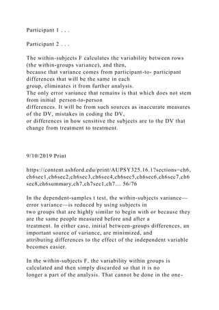Participant 1 . . .
Participant 2 . . .
The within-subjects F calculates the variability between rows
(the within-groups variance), and then,
because that variance comes from participant-to- participant
differences that will be the same in each
group, eliminates it from further analysis.
The only error variance that remains is that which does not stem
from initial person-to-person
differences. It will be from such sources as inaccurate measures
of the DV, mistakes in coding the DV,
or differences in how sensitive the subjects are to the DV that
change from treatment to treatment.
9/10/2019 Print
https://content.ashford.edu/print/AUPSY325.16.1?sections=ch6,
ch6sec1,ch6sec2,ch6sec3,ch6sec4,ch6sec5,ch6sec6,ch6sec7,ch6
sec8,ch6summary,ch7,ch7sec1,ch7… 56/76
In the dependent-samples t test, the within-subjects variance—
error variance—is reduced by using subjects in
two groups that are highly similar to begin with or because they
are the same people measured before and after a
treatment. In either case, initial between-groups differences, an
important source of variance, are minimized, and
attributing differences to the effect of the independent variable
becomes easier.
In the within-subjects F, the variability within groups is
calculated and then simply discarded so that it is no
longer a part of the analysis. That cannot be done in the one-
 
