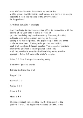 way ANOVA because the amount of variability
within groups is different for each group, and there is no way to
separate it from the balance of the error variance
in the problem.
A Within-Subjects F Example
A psychologist is studying practice effect in connection with the
ability of 12-year-olds to solve a series of
puzzles involving logic and reasoning. The study has five
subjects, who solve as many puzzles as they can
during a 30-minute period. The psychologist conducts three
trials an hour apart. Although the puzzles are similar,
each trial involves different puzzles. The researcher wants to
answer the question whether greater familiarity
with the puzzles is associated with solving more puzzles
correctly. Table 7.5 shows the study’s results.
Table 7.5 Data from puzzle-solving study
Number of puzzles solved
1st trial 2nd trial 3rd trial
Diego 2 5 4
Harold 4 7 7
Wilma 3 6 5
Carol 4 5 6
Moua 5 8 9
The independent variable (the IV, the treatment) is the
particular trial. The dependent variable (the DV) is the
 