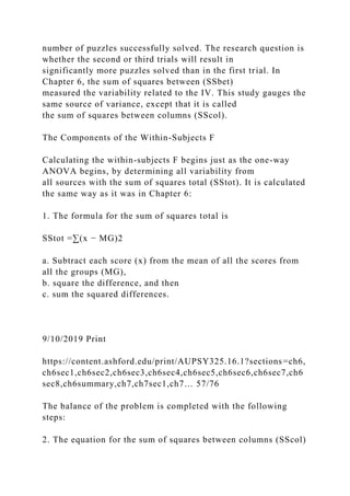 number of puzzles successfully solved. The research question is
whether the second or third trials will result in
significantly more puzzles solved than in the first trial. In
Chapter 6, the sum of squares between (SSbet)
measured the variability related to the IV. This study gauges the
same source of variance, except that it is called
the sum of squares between columns (SScol).
The Components of the Within-Subjects F
Calculating the within-subjects F begins just as the one-way
ANOVA begins, by determining all variability from
all sources with the sum of squares total (SStot). It is calculated
the same way as it was in Chapter 6:
1. The formula for the sum of squares total is
SStot =∑(x − MG)2
a. Subtract each score (x) from the mean of all the scores from
all the groups (MG),
b. square the difference, and then
c. sum the squared differences.
9/10/2019 Print
https://content.ashford.edu/print/AUPSY325.16.1?sections=ch6,
ch6sec1,ch6sec2,ch6sec3,ch6sec4,ch6sec5,ch6sec6,ch6sec7,ch6
sec8,ch6summary,ch7,ch7sec1,ch7… 57/76
The balance of the problem is completed with the following
steps:
2. The equation for the sum of squares between columns (SScol)
 