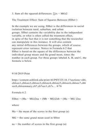 3. Sum all the squared differences: ∑(x − MG)2
The Treatment Effect: Sum of Squares Between (SSbet )
In the example we are using, SSbet is the differences in social
isolation between rural, suburban, and urban
groups. SSbet contains the variability due to the independent
variable, or what is often called the treatment effect,
in spite of the fact that it is not something that the researcher
can manipulate in this instance. It will also contain
any initial differences between the groups, which of course
represent error variance. Notice in Formula 6.2 that
SSbet is based on the square of the differences between the
individual group means and the grand mean, times the
number in each group. For three groups labeled A, B, and C, the
formula is below.
9/10/2019 Print
https://content.ashford.edu/print/AUPSY325.16.1?sections=ch6,
ch6sec1,ch6sec2,ch6sec3,ch6sec4,ch6sec5,ch6sec6,ch6sec7,ch6
sec8,ch6summary,ch7,ch7sec1,ch7s… 8/76
Formula 6.2
SSbet = (Ma − MG)2na + (Mb − MG)2nb + (Mc − MG )2nc
where
Ma = the mean of the scores in the first group (a)
MG = the same grand mean used in SStot
na = the number of scores in the first group (a)
 