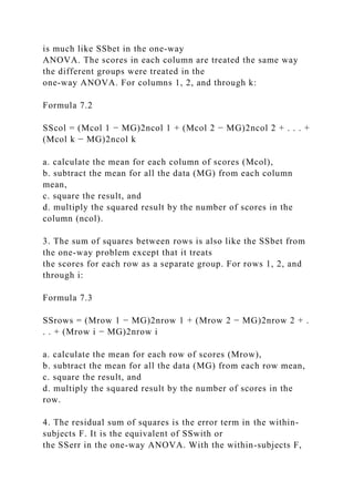 is much like SSbet in the one-way
ANOVA. The scores in each column are treated the same way
the different groups were treated in the
one-way ANOVA. For columns 1, 2, and through k:
Formula 7.2
SScol = (Mcol 1 − MG)2ncol 1 + (Mcol 2 − MG)2ncol 2 + . . . +
(Mcol k − MG)2ncol k
a. calculate the mean for each column of scores (Mcol),
b. subtract the mean for all the data (MG) from each column
mean,
c. square the result, and
d. multiply the squared result by the number of scores in the
column (ncol).
3. The sum of squares between rows is also like the SSbet from
the one-way problem except that it treats
the scores for each row as a separate group. For rows 1, 2, and
through i:
Formula 7.3
SSrows = (Mrow 1 − MG)2nrow 1 + (Mrow 2 − MG)2nrow 2 + .
. . + (Mrow i − MG)2nrow i
a. calculate the mean for each row of scores (Mrow),
b. subtract the mean for all the data (MG) from each row mean,
c. square the result, and
d. multiply the squared result by the number of scores in the
row.
4. The residual sum of squares is the error term in the within-
subjects F. It is the equivalent of SSwith or
the SSerr in the one-way ANOVA. With the within-subjects F,
 