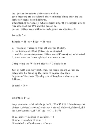 the person-to-person differences within
each measure are calculated and eliminated since they are the
same for each set of measures.
Unexplained variance is what remains after the treatment effect
(the effect of the IV) and the person-to-
person differences within in each group are eliminated:
Formula 7.4
SSresid = SStot − SScol − SSrows
a. If from all variance from all sources (SStot),
b. the treatment effect (SScol) is subtracted
c. and the person-to-person differences (SSrows) are subtracted,
d. what remains is unexplained variance, error.
Completing the Within-Subjects F Calculations
Just as with one-way problems, the mean square values are
calculated by dividing the sums of squares by their
degrees of freedom. The degrees of freedom values are as
follows:
df total = N − 1
9/10/2019 Print
https://content.ashford.edu/print/AUPSY325.16.1?sections=ch6,
ch6sec1,ch6sec2,ch6sec3,ch6sec4,ch6sec5,ch6sec6,ch6sec7,ch6
sec8,ch6summary,ch7,ch7sec1,ch7… 58/76
df columns = number of columns − 1
df rows = number of rows − 1
df residual = df columns × df rows
 