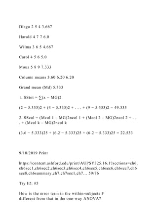 Diego 2 5 4 3.667
Harold 4 7 7 6.0
Wilma 3 6 5 4.667
Carol 4 5 6 5.0
Moua 5 8 9 7.333
Column means 3.60 6.20 6.20
Grand mean (Md) 5.333
1. SStot = ∑(x − MG)2
(2 − 5.333)2 + (4 − 5.333)2 + . . . + (9 − 5.333)2 = 49.333
2. SScol = (Mcol 1 – MG)2ncol 1 + (Mcol 2 – MG)2ncol 2 + . .
. + (Mcol k – MG)2ncol k
(3.6 − 5.333)25 + (6.2 − 5.333)25 + (6.2 − 5.333)25 = 22.533
9/10/2019 Print
https://content.ashford.edu/print/AUPSY325.16.1?sections=ch6,
ch6sec1,ch6sec2,ch6sec3,ch6sec4,ch6sec5,ch6sec6,ch6sec7,ch6
sec8,ch6summary,ch7,ch7sec1,ch7… 59/76
Try It!: #5
How is the error term in the within-subjects F
different from that in the one-way ANOVA?
 