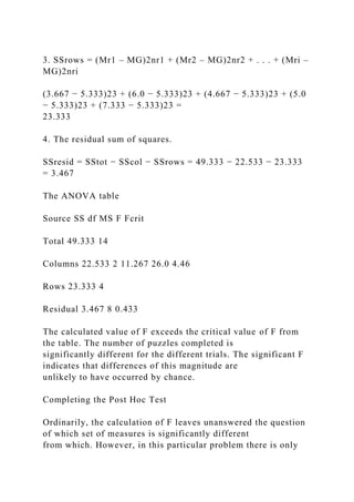 3. SSrows = (Mr1 – MG)2nr1 + (Mr2 – MG)2nr2 + . . . + (Mri –
MG)2nri
(3.667 − 5.333)23 + (6.0 − 5.333)23 + (4.667 − 5.333)23 + (5.0
− 5.333)23 + (7.333 − 5.333)23 =
23.333
4. The residual sum of squares.
SSresid = SStot − SScol − SSrows = 49.333 − 22.533 − 23.333
= 3.467
The ANOVA table
Source SS df MS F Fcrit
Total 49.333 14
Columns 22.533 2 11.267 26.0 4.46
Rows 23.333 4
Residual 3.467 8 0.433
The calculated value of F exceeds the critical value of F from
the table. The number of puzzles completed is
significantly different for the different trials. The significant F
indicates that differences of this magnitude are
unlikely to have occurred by chance.
Completing the Post Hoc Test
Ordinarily, the calculation of F leaves unanswered the question
of which set of measures is significantly different
from which. However, in this particular problem there is only
 