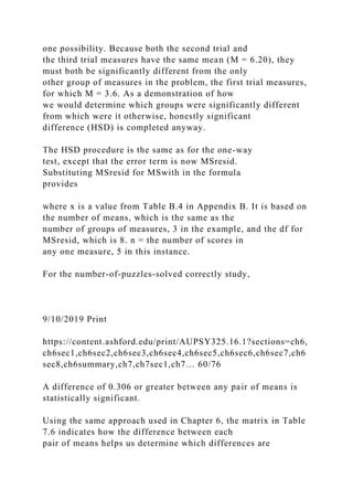 one possibility. Because both the second trial and
the third trial measures have the same mean (M = 6.20), they
must both be significantly different from the only
other group of measures in the problem, the first trial measures,
for which M = 3.6. As a demonstration of how
we would determine which groups were significantly different
from which were it otherwise, honestly significant
difference (HSD) is completed anyway.
The HSD procedure is the same as for the one-way
test, except that the error term is now MSresid.
Substituting MSresid for MSwith in the formula
provides
where x is a value from Table B.4 in Appendix B. It is based on
the number of means, which is the same as the
number of groups of measures, 3 in the example, and the df for
MSresid, which is 8. n = the number of scores in
any one measure, 5 in this instance.
For the number-of-puzzles-solved correctly study,
9/10/2019 Print
https://content.ashford.edu/print/AUPSY325.16.1?sections=ch6,
ch6sec1,ch6sec2,ch6sec3,ch6sec4,ch6sec5,ch6sec6,ch6sec7,ch6
sec8,ch6summary,ch7,ch7sec1,ch7… 60/76
A difference of 0.306 or greater between any pair of means is
statistically significant.
Using the same approach used in Chapter 6, the matrix in Table
7.6 indicates how the difference between each
pair of means helps us determine which differences are
 