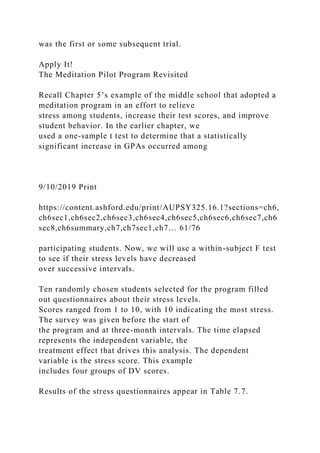 was the first or some subsequent trial.
Apply It!
The Meditation Pilot Program Revisited
Recall Chapter 5’s example of the middle school that adopted a
meditation program in an effort to relieve
stress among students, increase their test scores, and improve
student behavior. In the earlier chapter, we
used a one-sample t test to determine that a statistically
significant increase in GPAs occurred among
9/10/2019 Print
https://content.ashford.edu/print/AUPSY325.16.1?sections=ch6,
ch6sec1,ch6sec2,ch6sec3,ch6sec4,ch6sec5,ch6sec6,ch6sec7,ch6
sec8,ch6summary,ch7,ch7sec1,ch7… 61/76
participating students. Now, we will use a within-subject F test
to see if their stress levels have decreased
over successive intervals.
Ten randomly chosen students selected for the program filled
out questionnaires about their stress levels.
Scores ranged from 1 to 10, with 10 indicating the most stress.
The survey was given before the start of
the program and at three-month intervals. The time elapsed
represents the independent variable, the
treatment effect that drives this analysis. The dependent
variable is the stress score. This example
includes four groups of DV scores.
Results of the stress questionnaires appear in Table 7.7.
 