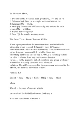To calculate SSbet,
1. Determine the mean for each group: Ma, Mb, and so on.
2. Subtract MG from each sample mean and square the
difference: (Ma − MG)2.
3. Multiply the squared differences by the number in each
group: (Ma − MG)2na.
4. Repeat for each group.
5. Sum (∑) the results across groups.
The Error Term: Sum of Squares Within
When a group receives the same treatment but individuals
within the group respond differently, their differences
constitute error—unexplained variability. These differences can
spring from any uncontrolled variable. Since the
only thing controlled in one-way ANOVA is the independent
variable, variance from any other source is error
variance. In the example, not all people in any group are likely
to manifest precisely the same level of social
isolation. The differences within the groups are measured in the
SSwith, the formula for which follows.
Formula 6.3
SSwith = ∑(xa − Ma )2 + ∑(xb − Mb)2 + ∑(xc − Mc)2
where
SSwith = the sum of squares within
xa = each of the individual scores in Group a
Ma = the score mean in Group a
 