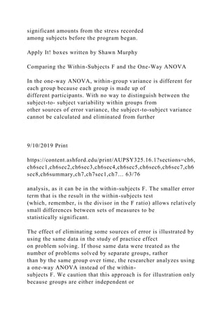 significant amounts from the stress recorded
among subjects before the program began.
Apply It! boxes written by Shawn Murphy
Comparing the Within-Subjects F and the One-Way ANOVA
In the one-way ANOVA, within-group variance is different for
each group because each group is made up of
different participants. With no way to distinguish between the
subject-to- subject variability within groups from
other sources of error variance, the subject-to-subject variance
cannot be calculated and eliminated from further
9/10/2019 Print
https://content.ashford.edu/print/AUPSY325.16.1?sections=ch6,
ch6sec1,ch6sec2,ch6sec3,ch6sec4,ch6sec5,ch6sec6,ch6sec7,ch6
sec8,ch6summary,ch7,ch7sec1,ch7… 63/76
analysis, as it can be in the within-subjects F. The smaller error
term that is the result in the within-subjects test
(which, remember, is the divisor in the F ratio) allows relatively
small differences between sets of measures to be
statistically significant.
The effect of eliminating some sources of error is illustrated by
using the same data in the study of practice effect
on problem solving. If those same data were treated as the
number of problems solved by separate groups, rather
than by the same group over time, the researcher analyzes using
a one-way ANOVA instead of the within-
subjects F. We caution that this approach is for illustration only
because groups are either independent or
 