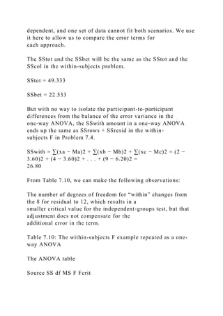dependent, and one set of data cannot fit both scenarios. We use
it here to allow us to compare the error terms for
each approach.
The SStot and the SSbet will be the same as the SStot and the
SScol in the within-subjects problem.
SStot = 49.333
SSbet = 22.533
But with no way to isolate the participant-to-participant
differences from the balance of the error variance in the
one-way ANOVA, the SSwith amount in a one-way ANOVA
ends up the same as SSrows + SSresid in the within-
subjects F in Problem 7.4.
SSwith = ∑(xa − Ma)2 + ∑(xb − Mb)2 + ∑(xc − Mc)2 = (2 −
3.60)2 + (4 − 3.60)2 + . . . + (9 − 6.20)2 =
26.80
From Table 7.10, we can make the following observations:
The number of degrees of freedom for “within” changes from
the 8 for residual to 12, which results in a
smaller critical value for the independent-groups test, but that
adjustment does not compensate for the
additional error in the term.
Table 7.10: The within-subjects F example repeated as a one-
way ANOVA
The ANOVA table
Source SS df MS F Fcrit
 