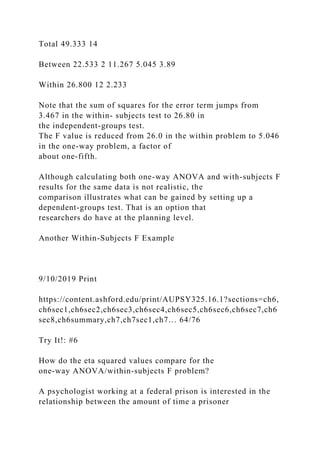 Total 49.333 14
Between 22.533 2 11.267 5.045 3.89
Within 26.800 12 2.233
Note that the sum of squares for the error term jumps from
3.467 in the within- subjects test to 26.80 in
the independent-groups test.
The F value is reduced from 26.0 in the within problem to 5.046
in the one-way problem, a factor of
about one-fifth.
Although calculating both one-way ANOVA and with-subjects F
results for the same data is not realistic, the
comparison illustrates what can be gained by setting up a
dependent-groups test. That is an option that
researchers do have at the planning level.
Another Within-Subjects F Example
9/10/2019 Print
https://content.ashford.edu/print/AUPSY325.16.1?sections=ch6,
ch6sec1,ch6sec2,ch6sec3,ch6sec4,ch6sec5,ch6sec6,ch6sec7,ch6
sec8,ch6summary,ch7,ch7sec1,ch7… 64/76
Try It!: #6
How do the eta squared values compare for the
one-way ANOVA/within-subjects F problem?
A psychologist working at a federal prison is interested in the
relationship between the amount of time a prisoner
 
