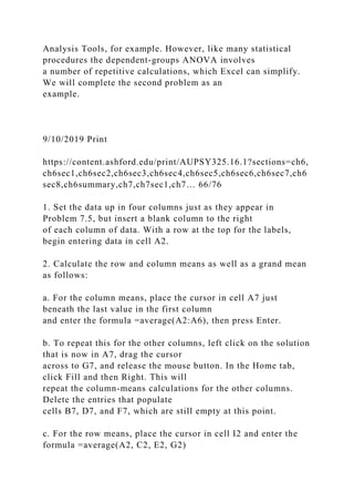 Analysis Tools, for example. However, like many statistical
procedures the dependent-groups ANOVA involves
a number of repetitive calculations, which Excel can simplify.
We will complete the second problem as an
example.
9/10/2019 Print
https://content.ashford.edu/print/AUPSY325.16.1?sections=ch6,
ch6sec1,ch6sec2,ch6sec3,ch6sec4,ch6sec5,ch6sec6,ch6sec7,ch6
sec8,ch6summary,ch7,ch7sec1,ch7… 66/76
1. Set the data up in four columns just as they appear in
Problem 7.5, but insert a blank column to the right
of each column of data. With a row at the top for the labels,
begin entering data in cell A2.
2. Calculate the row and column means as well as a grand mean
as follows:
a. For the column means, place the cursor in cell A7 just
beneath the last value in the first column
and enter the formula =average(A2:A6), then press Enter.
b. To repeat this for the other columns, left click on the solution
that is now in A7, drag the cursor
across to G7, and release the mouse button. In the Home tab,
click Fill and then Right. This will
repeat the column-means calculations for the other columns.
Delete the entries that populate
cells B7, D7, and F7, which are still empty at this point.
c. For the row means, place the cursor in cell I2 and enter the
formula =average(A2, C2, E2, G2)
 
