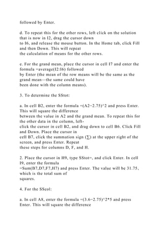 followed by Enter.
d. To repeat this for the other rows, left click on the solution
that is now in I2, drag the cursor down
to I6, and release the mouse button. In the Home tab, click Fill
and then Down. This will repeat
the calculation of means for the other rows.
e. For the grand mean, place the cursor in cell I7 and enter the
formula =average(I2:I6) followed
by Enter (the mean of the row means will be the same as the
grand mean—the same could have
been done with the column means).
3. To determine the SStot:
a. In cell B2, enter the formula =(A2−2.75)^2 and press Enter.
This will square the difference
between the value in A2 and the grand mean. To repeat this for
the other data in the column, left-
click the cursor in cell B2, and drag down to cell B6. Click Fill
and Down. Place the cursor in
cell B7, click the summation sign (∑) at the upper right of the
screen, and press Enter. Repeat
these steps for columns D, F, and H.
2. Place the cursor in H9, type SStot=, and click Enter. In cell
I9, enter the formula
=Sum(B7,D7,F7,H7) and press Enter. The value will be 31.75,
which is the total sum of
squares.
4. For the SScol:
a. In cell A8, enter the formula =(3.6−2.75)^2*5 and press
Enter. This will square the difference
 