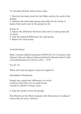 To calculate SSwith, follow these steps:
1. Retrieve the mean (used for the SSbet earlier) for each of the
groups.
2. Subtract the individual group mean (Ma for the Group A
mean) from each score in the group (xa for
Group A)
3. Square the difference between each score in each group and
its mean.
4. Sum the squared differences for each group.
5. Repeat for each group.
9/10/2019 Print
https://content.ashford.edu/print/AUPSY325.16.1?sections=ch6,
ch6sec1,ch6sec2,ch6sec3,ch6sec4,ch6sec5,ch6sec6,ch6sec7,ch6
sec8,ch6summary,ch7,ch7sec1,ch7s… 9/76
Try It!: #3
When will sum-of-squares values be negative?
iStockphoto/Thinkstock
People may experience differences in social
isolation when they live in small towns
instead of suburbs of large cities.
6. Sum the results across the groups.
The SSwith (or the SSerr) measures the fluctuations in subjects’
scores that are error variance.
 