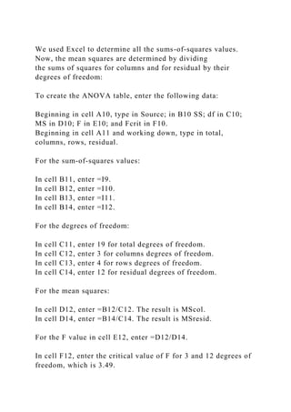 We used Excel to determine all the sums-of-squares values.
Now, the mean squares are determined by dividing
the sums of squares for columns and for residual by their
degrees of freedom:
To create the ANOVA table, enter the following data:
Beginning in cell A10, type in Source; in B10 SS; df in C10;
MS in D10; F in E10; and Fcrit in F10.
Beginning in cell A11 and working down, type in total,
columns, rows, residual.
For the sum-of-squares values:
In cell B11, enter =I9.
In cell B12, enter =I10.
In cell B13, enter =I11.
In cell B14, enter =I12.
For the degrees of freedom:
In cell C11, enter 19 for total degrees of freedom.
In cell C12, enter 3 for columns degrees of freedom.
In cell C13, enter 4 for rows degrees of freedom.
In cell C14, enter 12 for residual degrees of freedom.
For the mean squares:
In cell D12, enter =B12/C12. The result is MScol.
In cell D14, enter =B14/C14. The result is MSresid.
For the F value in cell E12, enter =D12/D14.
In cell F12, enter the critical value of F for 3 and 12 degrees of
freedom, which is 3.49.
 