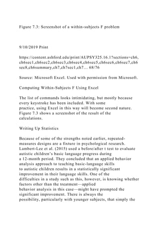 Figure 7.3: Screenshot of a within-subjects F problem
9/10/2019 Print
https://content.ashford.edu/print/AUPSY325.16.1?sections=ch6,
ch6sec1,ch6sec2,ch6sec3,ch6sec4,ch6sec5,ch6sec6,ch6sec7,ch6
sec8,ch6summary,ch7,ch7sec1,ch7… 68/76
Source: Microsoft Excel. Used with permission from Microsoft.
Computing Within-Subjects F Using Excel
The list of commands looks intimidating, but mostly because
every keystroke has been included. With some
practice, using Excel in this way will become second nature.
Figure 7.3 shows a screenshot of the result of the
calculations.
Writing Up Statistics
Because of some of the strengths noted earlier, repeated-
measures designs are a fixture in psychological research.
Lambert-Lee et al. (2015) used a before/after t test to evaluate
autistic children’s basic language progress during
a 12-month period. They concluded that an applied behavior
analysis approach to teaching basic-language skills
to autistic children results in a statistically significant
improvement in their language skills. One of the
difficulties in a study such as this, however, is knowing whether
factors other than the treatment—applied
behavior analysis in this case—might have prompted the
significant improvement. There is always the
possibility, particularly with younger subjects, that simply the
 