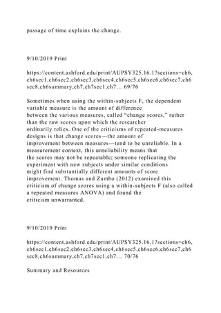 passage of time explains the change.
9/10/2019 Print
https://content.ashford.edu/print/AUPSY325.16.1?sections=ch6,
ch6sec1,ch6sec2,ch6sec3,ch6sec4,ch6sec5,ch6sec6,ch6sec7,ch6
sec8,ch6summary,ch7,ch7sec1,ch7… 69/76
Sometimes when using the within-subjects F, the dependent
variable measure is the amount of difference
between the various measures, called “change scores,” rather
than the raw scores upon which the researcher
ordinarily relies. One of the criticisms of repeated-measures
designs is that change scores—the amount of
improvement between measures—tend to be unreliable. In a
measurement context, this unreliability means that
the scores may not be repeatable; someone replicating the
experiment with new subjects under similar conditions
might find substantially different amounts of score
improvement. Thomas and Zumbo (2012) examined this
criticism of change scores using a within-subjects F (also called
a repeated measures ANOVA) and found the
criticism unwarranted.
9/10/2019 Print
https://content.ashford.edu/print/AUPSY325.16.1?sections=ch6,
ch6sec1,ch6sec2,ch6sec3,ch6sec4,ch6sec5,ch6sec6,ch6sec7,ch6
sec8,ch6summary,ch7,ch7sec1,ch7… 70/76
Summary and Resources
 