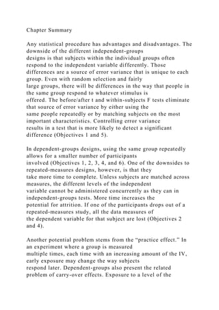 Chapter Summary
Any statistical procedure has advantages and disadvantages. The
downside of the different independent-groups
designs is that subjects within the individual groups often
respond to the independent variable differently. Those
differences are a source of error variance that is unique to each
group. Even with random selection and fairly
large groups, there will be differences in the way that people in
the same group respond to whatever stimulus is
offered. The before/after t and within-subjects F tests eliminate
that source of error variance by either using the
same people repeatedly or by matching subjects on the most
important characteristics. Controlling error variance
results in a test that is more likely to detect a significant
difference (Objectives 1 and 5).
In dependent-groups designs, using the same group repeatedly
allows for a smaller number of participants
involved (Objectives 1, 2, 3, 4, and 6). One of the downsides to
repeated-measures designs, however, is that they
take more time to complete. Unless subjects are matched across
measures, the different levels of the independent
variable cannot be administered concurrently as they can in
independent-groups tests. More time increases the
potential for attrition. If one of the participants drops out of a
repeated-measures study, all the data measures of
the dependent variable for that subject are lost (Objectives 2
and 4).
Another potential problem stems from the “practice effect.” In
an experiment where a group is measured
multiple times, each time with an increasing amount of the IV,
early exposure may change the way subjects
respond later. Dependent-groups also present the related
problem of carry-over effects. Exposure to a level of the
 