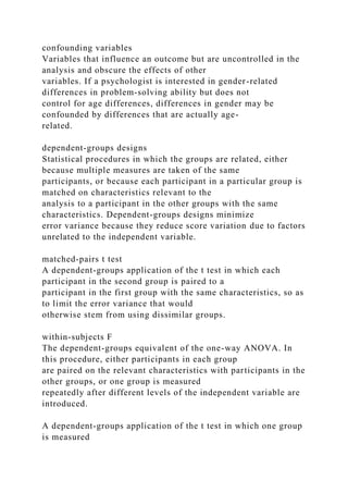 confounding variables
Variables that influence an outcome but are uncontrolled in the
analysis and obscure the effects of other
variables. If a psychologist is interested in gender-related
differences in problem-solving ability but does not
control for age differences, differences in gender may be
confounded by differences that are actually age-
related.
dependent-groups designs
Statistical procedures in which the groups are related, either
because multiple measures are taken of the same
participants, or because each participant in a particular group is
matched on characteristics relevant to the
analysis to a participant in the other groups with the same
characteristics. Dependent-groups designs minimize
error variance because they reduce score variation due to factors
unrelated to the independent variable.
matched-pairs t test
A dependent-groups application of the t test in which each
participant in the second group is paired to a
participant in the first group with the same characteristics, so as
to limit the error variance that would
otherwise stem from using dissimilar groups.
within-subjects F
The dependent-groups equivalent of the one-way ANOVA. In
this procedure, either participants in each group
are paired on the relevant characteristics with participants in the
other groups, or one group is measured
repeatedly after different levels of the independent variable are
introduced.
A dependent-groups application of the t test in which one group
is measured
 