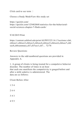 Click card to see term �
Choose a Study ModeView this study set
https://quizlet.com/
https://quizlet.com/125482068/statistics-for-the-behavioral-
social-sciences-chapter-7-flash-cards/
9/10/2019 Print
https://content.ashford.edu/print/AUPSY325.16.1?sections=ch6,
ch6sec1,ch6sec2,ch6sec3,ch6sec4,ch6sec5,ch6sec6,ch6sec7,ch6
sec8,ch6summary,ch7,ch7sec1,ch7… 72/76
Review Questions
Answers to the odd-numbered questions are provided in
Appendix A.
1. A group of clients is being treated for a compulsive behavior
disorder. The number of times in an hour
that each one manifests the compulsivity is gauged before and
after a mild sedative is administered. The
data are as follows:
Client Before After
1 5 4
2 6 4
3 4 3
4 9 5
 