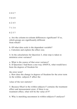 4 4 6 7
5 6 6 8
6 2 4 5
7 1 3 4
8 2 5 7
a. Are the column-to-column differences significant? If so,
which groups are significantly different
from which?
b. Of what data scale is the dependent variable?
c. Calculate and explain the effect size.
4. In the calculations for Question 3, what step is taken to
minimize error variance?
a. What is the source of that error variance?
b. If Question 3 had been a one-way ANOVA, what would have
been the degrees of freedom for
the error term?
c. How does the change in degrees of freedom for the error term
in the within- subjects F affect the
value of the test statistic?
5. Because SScol in the within-subjects F contains the treatment
effect and measurement error, if there is no
treatment effect, what will be the value of F?
6. Why is matching uncommon in within-subjects F analyses?
 
