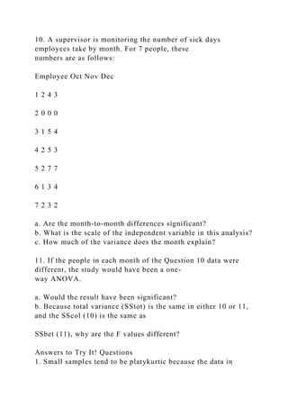 10. A supervisor is monitoring the number of sick days
employees take by month. For 7 people, these
numbers are as follows:
Employee Oct Nov Dec
1 2 4 3
2 0 0 0
3 1 5 4
4 2 5 3
5 2 7 7
6 1 3 4
7 2 3 2
a. Are the month-to-month differences significant?
b. What is the scale of the independent variable in this analysis?
c. How much of the variance does the month explain?
11. If the people in each month of the Question 10 data were
different, the study would have been a one-
way ANOVA.
a. Would the result have been significant?
b. Because total variance (SStot) is the same in either 10 or 11,
and the SScol (10) is the same as
SSbet (11), why are the F values different?
Answers to Try It! Questions
1. Small samples tend to be platykurtic because the data in
 