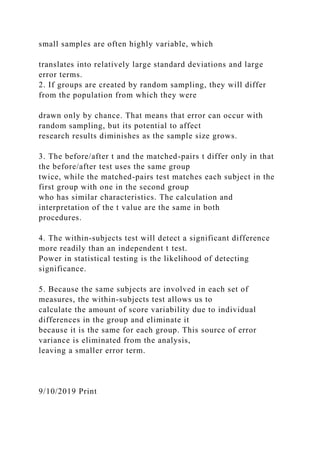 small samples are often highly variable, which
translates into relatively large standard deviations and large
error terms.
2. If groups are created by random sampling, they will differ
from the population from which they were
drawn only by chance. That means that error can occur with
random sampling, but its potential to affect
research results diminishes as the sample size grows.
3. The before/after t and the matched-pairs t differ only in that
the before/after test uses the same group
twice, while the matched-pairs test matches each subject in the
first group with one in the second group
who has similar characteristics. The calculation and
interpretation of the t value are the same in both
procedures.
4. The within-subjects test will detect a significant difference
more readily than an independent t test.
Power in statistical testing is the likelihood of detecting
significance.
5. Because the same subjects are involved in each set of
measures, the within-subjects test allows us to
calculate the amount of score variability due to individual
differences in the group and eliminate it
because it is the same for each group. This source of error
variance is eliminated from the analysis,
leaving a smaller error term.
9/10/2019 Print
 