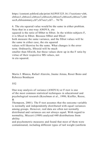https://content.ashford.edu/print/AUPSY325.16.1?sections=ch6,
ch6sec1,ch6sec2,ch6sec3,ch6sec4,ch6sec5,ch6sec6,ch6sec7,ch6
sec8,ch6summary,ch7,ch7sec1,ch7… 76/76
6. The eta squared value would be the same in either problem.
Note that in a one-way ANOVA, eta
squared is the ratio of SSbet to SStot. In the within-subjects F,
it is SScol to SStot. Because SSbet and SScol
both measure the same variance, and the SStot values will be
the same in either case, the eta squared
values will likewise be the same. What changes is the error
term. Ordinarily, SSresid will be much
smaller than SSwith, but those values show up in the F ratio by
virtue of their respective MS values, not
in eta squared.
María J. Blanca, Rafael Alarcón, Jaume Arnau, Roser Bono and
Rebecca Bendayan
552
One-way analysis of variance (ANOVA) or F-test is one
of the most common statistical techniques in educational and
psychological research (Keselman et al., 1998; Kieffer, Reese,
&
Thompson, 2001). The F-test assumes that the outcome variable
is normally and independently distributed with equal variances
among groups. However, real data are often not normally
distributed and variances are not always equal. With regard to
normality, Micceri (1989) analyzed 440 distributions from
ability
and psychometric measures and found that most of them were
contaminated, including different types of tail weight (uniform
 