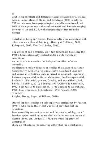 to
double exponential) and different classes of asymmetry. Blanca,
Arnau, López-Montiel, Bono, and Bendayan (2013) analyzed
693 real datasets from psychological variables and found that
80% of them presented values of skewness and kurtosis ranging
between -1.25 and 1.25, with extreme departures from the
normal
distribution being infrequent. These results were consistent with
other studies with real data (e.g., Harvey & Siddique, 2000;
Kobayashi, 2005; Van Der Linder, 2006).
The effect of non-normality on F-test robustness has, since the
1930s, been extensively studied under a wide variety of
conditions.
As our aim is to examine the independent effect of non-
normality
the literature review focuses on studies that assumed variance
homogeneity. Monte Carlo studies have considered unknown
and known distributions such as mixed non-normal, lognormal,
Poisson, exponential, uniform, chi-square, double exponential,
Student’s t, binomial, gamma, Cauchy, and beta (Black, Ard,
Smith, & Schibik, 2010; Bünning, 1997; Clinch & Kesselman,
1982; Feir-Walsh & Thoothaker, 1974; Gamage & Weerahandi,
1998; Lix, Keselman, & Keselman, 1996; Patrick, 2007;
Schmider,
Ziegler, Danay, Beyer, & Bühner, 2010).
One of the fi rst studies on this topic was carried out by Pearson
(1931), who found that F-test was valid provided that the
deviation
from normality was not extreme and the number of degrees of
freedom apportioned to the residual variation was not too small.
Norton (1951, cit. Lindquist, 1953) analyzed the effect of
distribution
shape on robustness (considering either that the distributions
 