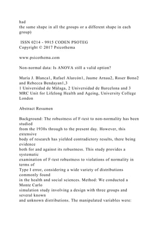 had
the same shape in all the groups or a different shape in each
group)
ISSN 0214 - 9915 CODEN PSOTEG
Copyright © 2017 Psicothema
www.psicothema.com
Non-normal data: Is ANOVA still a valid option?
María J. Blanca1, Rafael Alarcón1, Jaume Arnau2, Roser Bono2
and Rebecca Bendayan1,3
1 Universidad de Málaga, 2 Universidad de Barcelona and 3
MRC Unit for Lifelong Health and Ageing, University College
London
Abstract Resumen
Background: The robustness of F-test to non-normality has been
studied
from the 1930s through to the present day. However, this
extensive
body of research has yielded contradictory results, there being
evidence
both for and against its robustness. This study provides a
systematic
examination of F-test robustness to violations of normality in
terms of
Type I error, considering a wide variety of distributions
commonly found
in the health and social sciences. Method: We conducted a
Monte Carlo
simulation study involving a design with three groups and
several known
and unknown distributions. The manipulated variables were:
 