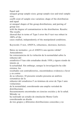 Equal and
unequal group sample sizes; group sample size and total sample
size;
coeffi cient of sample size variation; shape of the distribution
and equal
or unequal shapes of the group distributions; and pairing of
group size
with the degree of contamination in the distribution. Results:
The results
showed that in terms of Type I error the F-test was robust in
100% of the
cases studied, independently of the manipulated conditions.
Keywords: F-test, ANOVA, robustness, skewness, kurtosis.
Datos no normales: ¿es el ANOVA una opción válida?
Antecedentes:
las consecuencias de la violación de la normalidad sobre la
robustez del
estadístico F han sido estudiadas desde 1930 y siguen siendo de
interés en
la actualidad. Sin embargo, aunque la investigación ha sido
extensa, los
resultados son contradictorios, encontrándose evidencia a favor
y en contra
de su robustez. El presente estudio presenta un análisis
sistemático de la
robustez del estadístico F en términos de error de Tipo I ante
violaciones
de la normalidad, considerando una amplia variedad de
distribuciones
frecuentemente encontradas en ciencias sociales y de la salud.
Método: se
ha realizado un estudio de simulación Monte Carlo
considerando un diseño
de tres grupos y diferentes distribuciones conocidas y no
 