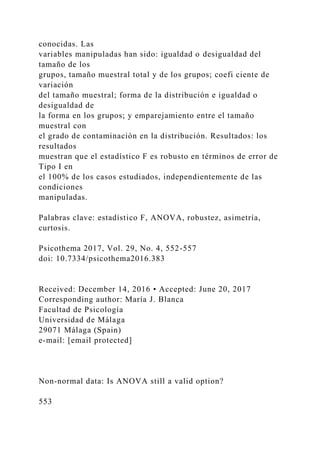 conocidas. Las
variables manipuladas han sido: igualdad o desigualdad del
tamaño de los
grupos, tamaño muestral total y de los grupos; coefi ciente de
variación
del tamaño muestral; forma de la distribución e igualdad o
desigualdad de
la forma en los grupos; y emparejamiento entre el tamaño
muestral con
el grado de contaminación en la distribución. Resultados: los
resultados
muestran que el estadístico F es robusto en términos de error de
Tipo I en
el 100% de los casos estudiados, independientemente de las
condiciones
manipuladas.
Palabras clave: estadístico F, ANOVA, robustez, asimetría,
curtosis.
Psicothema 2017, Vol. 29, No. 4, 552-557
doi: 10.7334/psicothema2016.383
Received: December 14, 2016 • Accepted: June 20, 2017
Corresponding author: María J. Blanca
Facultad de Psicología
Universidad de Málaga
29071 Málaga (Spain)
e-mail: [email protected]
Non-normal data: Is ANOVA still a valid option?
553
 